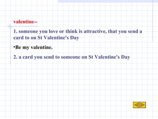 valentine-- 1. someone you love or think is attractive, that you send a card to on St Valentine's Day Be my valentine. 2. a card you send to someone on St Valentine's Day   