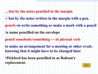 … but by the notes penciled in the margin. -- but by the notes written in the margin with a pen. pencil --to write something or make a mark with a pencil a name pencilled on the envelope pencil somebody/something ↔ in phrasal verb to make an arrangement for a meeting or other event, knowing that it might have to be changed later Pickford has been pencilled in as Robson's replacement. 