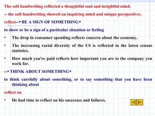 The soft handwriting reflected a thoughtful soul and insightful mind. -- the soft handwriting showed an inquiring mind and unique perspectives.  reflect --▶BE A SIGN OF SOMETHING◀ to show or be a sign of a particular situation or feeling The drop in consumer spending reflects concern about the economy. The increasing racial diversity of the US is reflected in the latest census statistics. How much you're paid reflects how important you are to the company you work for. --▶THINK ABOUT SOMETHING◀ to think carefully about something, or to say something that you have been thinking about reflect on He had time to reflect on his successes and failures. 