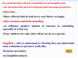 reflect that More reflected that he had never seen Sherry so happy. reflect on/upon somebody/something  -- to influence people's opinion of someone or something, especially in a bad way If my children are rude, that reflects on me as a parent. insightful  -- able to understand or showing that you understand what a situation or person is really like Synonym: perceptive an insightful analysis The soft handwriting reflected a thoughtful soul and insightful mind. -- the soft handwriting showed an inquiring mind and unique perspectives.  