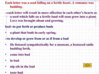 Each letter was a seed falling on a fertile heart. A romance was budding. --each letter will result in more affection in each other’s hearts as a seed which falls on a fertile land will soon grow into a plant. Love was brought about and growing. bud --to put forth or produce buds a plant that buds in early spring. --to develop or grow from or as if from a bud He listened sympathetically for a moment, a bemused smile budding forth. come into bud in bud nip sth in the bud taste bud 