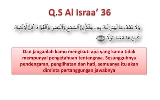 Dan janganlah kamu mengikuti apa yang kamu tidak
mempunyai pengetahuan tentangnya. Sesungguhnya
pendengaran, penglihatan dan hati, semuanya itu akan
diminta pertanggungan jawabnya

 