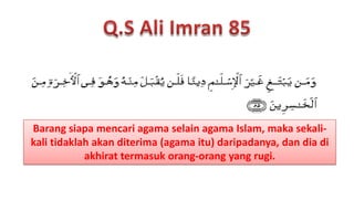 Barang siapa mencari agama selain agama Islam, maka sekalikali tidaklah akan diterima (agama itu) daripadanya, dan dia di
akhirat termasuk orang-orang yang rugi.

 