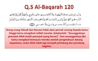 Orang-orang Yahudi dan Nasrani tidak akan pernah senang kepada kamu
hingga kamu mengikuti millah mereka. Katakanlah: "Sesungguhnya
petunjuk Allah itulah petunjuk (yang benar)". Dan sesungguhnya jika
kamu mengikuti kemauan mereka setelah pengetahuan datang
kepadamu, maka Allah tidak lagi menjadi pelindung dan penolong
bagimu.

 