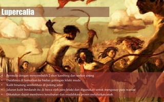 Lupercalia

•

Bermula dengan menyembelih 2 ekor kambing dan seekor anjing

•

Darahnya di lumurkan ke badan golongan lelaki muda

•

Kulit binatang sembelihan di potong jalur

•

Jaluran kulit berdarah itu di bawa oleh para lelaki dan digunakan untuk mengusap para wanita

•

Dikatakan dapat membawa kesuburan dan mudahkan proses melahirkan anak

 