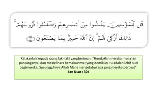 Katakanlah kepada orang laki-laki yang beriman: "Hendaklah mereka menahan
pandanganya, dan memelihara kemaluannya; yang demikian itu adalah lebih suci
bagi mereka, Sesungguhnya Allah Maha mengetahui apa yang mereka perbuat".
(an Nuur : 30)

 