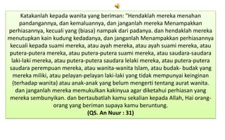 Katakanlah kepada wanita yang beriman: "Hendaklah mereka menahan
pandangannya, dan kemaluannya, dan janganlah mereka Menampakkan
perhiasannya, kecuali yang (biasa) nampak dari padanya. dan hendaklah mereka
menutupkan kain kudung kedadanya, dan janganlah Menampakkan perhiasannya
kecuali kepada suami mereka, atau ayah mereka, atau ayah suami mereka, atau
putera-putera mereka, atau putera-putera suami mereka, atau saudara-saudara
laki-laki mereka, atau putera-putera saudara lelaki mereka, atau putera-putera
saudara perempuan mereka, atau wanita-wanita Islam, atau budak- budak yang
mereka miliki, atau pelayan-pelayan laki-laki yang tidak mempunyai keinginan
(terhadap wanita) atau anak-anak yang belum mengerti tentang aurat wanita.
dan janganlah mereka memukulkan kakinyua agar diketahui perhiasan yang
mereka sembunyikan. dan bertaubatlah kamu sekalian kepada Allah, Hai orangorang yang beriman supaya kamu beruntung.
(QS. An Nuur : 31)

 