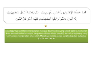 Sesungguhnya Kami telah menciptakan manusia dalam bentuk yang sebaik-baiknya. Kemudian
Kami kembalikan Dia ke tempat yang serendah-rendahnya (neraka), Kecuali orang-orang yang
beriman dan mengerjakan amal saleh; Maka bagi mereka pahala yang tiada putus-putusnya.
(QS. At Tiin : 4 – 8)

 