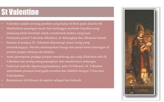 St Valentine
•

Valentine adalah seorang pendeta yang hidup di Rom pada abad ke-III.

•

Menikahkan pasangan muda dan melanggar perintah Claudius yang
melarang lelaki bernikah untuk membentuk tentera yang kuat.

•

Perbuatan paderi Valentine diketahui, di diatangkap dan dihukum bunuh.

•

Semasa di penjara, St. Valentine dikunjungi ramai orang yang
mendukungnya. Mereka melemparkan bunga dan pesan berisi dukungan di
jendela penjara dimana dia ditahan.

•

Anak perempuan penjaga penjara mendokong apa yang dilakukan oleh St.
Valentine dan sering mengunjunginya dan memberinya semangat.

•

Pada hari saat dia dipancung kepalanya, iaitu 14 Februari, St. Valentine
menuliskan pesanan buat gadis tersebut dan diakhiri dengan ‘Cinta dari
Valentinemu.’

•
•

Bermulanya 14 Februari di sambut sebagai hari kekasih

 