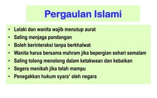 Pergaulan Islami
•
•
•
•
•
•
•

Lelaki dan wanita wajib menutup aurat
Saling menjaga pandangan
Boleh berinteraksi tanpa berkhalwat
Wanita harus bersama mahram jika bepergian sehari semalam
Saling tolong menolong dalam ketakwaan dan kebaikan
Segera menikah jika telah mampu
Penegakkan hukum syara’ oleh negara

 