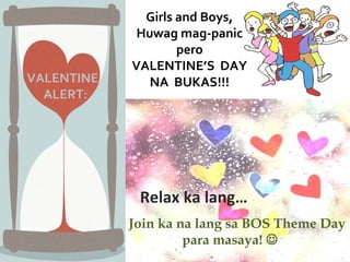 Girls and Boys,
             Huwag mag-panic
                    pero
            VALENTINE’S DAY
VALENTINE      NA BUKAS!!!
  ALERT:




             Relax ka lang…        )
            Join ka na lang sa BOS Theme Day
                     para masaya! 
 