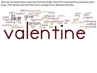 Here are the words from a poem by Carol Ann Duffy. Check the meaning of any words you don’t
know. Then decide what you think she is sending to her Valentine and why.
 