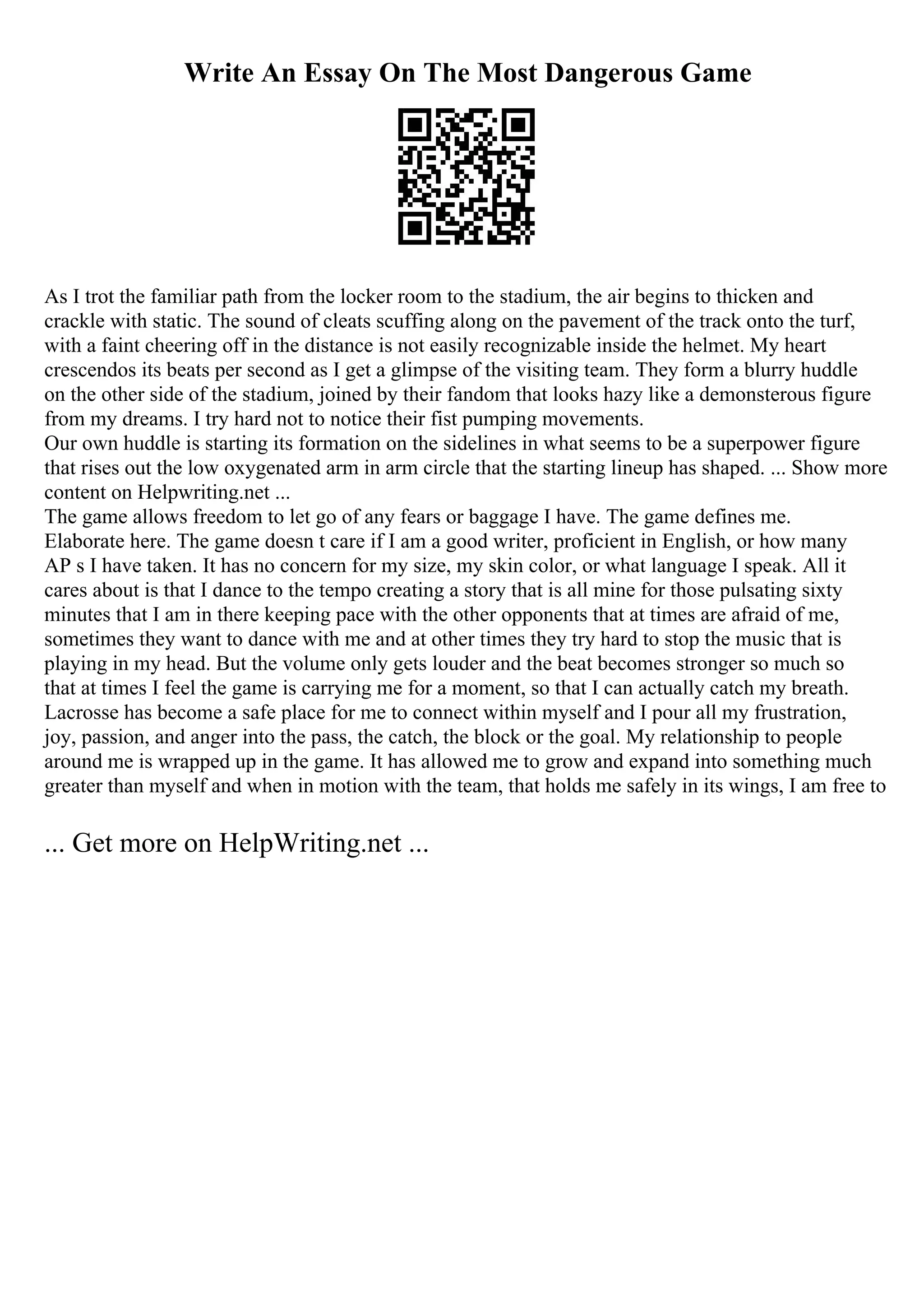 Write An Essay On The Most Dangerous Game
As I trot the familiar path from the locker room to the stadium, the air begins to thicken and
crackle with static. The sound of cleats scuffing along on the pavement of the track onto the turf,
with a faint cheering off in the distance is not easily recognizable inside the helmet. My heart
crescendos its beats per second as I get a glimpse of the visiting team. They form a blurry huddle
on the other side of the stadium, joined by their fandom that looks hazy like a demonsterous figure
from my dreams. I try hard not to notice their fist pumping movements.
Our own huddle is starting its formation on the sidelines in what seems to be a superpower figure
that rises out the low oxygenated arm in arm circle that the starting lineup has shaped. ... Show more
content on Helpwriting.net ...
The game allows freedom to let go of any fears or baggage I have. The game defines me.
Elaborate here. The game doesn t care if I am a good writer, proficient in English, or how many
AP s I have taken. It has no concern for my size, my skin color, or what language I speak. All it
cares about is that I dance to the tempo creating a story that is all mine for those pulsating sixty
minutes that I am in there keeping pace with the other opponents that at times are afraid of me,
sometimes they want to dance with me and at other times they try hard to stop the music that is
playing in my head. But the volume only gets louder and the beat becomes stronger so much so
that at times I feel the game is carrying me for a moment, so that I can actually catch my breath.
Lacrosse has become a safe place for me to connect within myself and I pour all my frustration,
joy, passion, and anger into the pass, the catch, the block or the goal. My relationship to people
around me is wrapped up in the game. It has allowed me to grow and expand into something much
greater than myself and when in motion with the team, that holds me safely in its wings, I am free to
... Get more on HelpWriting.net ...
 