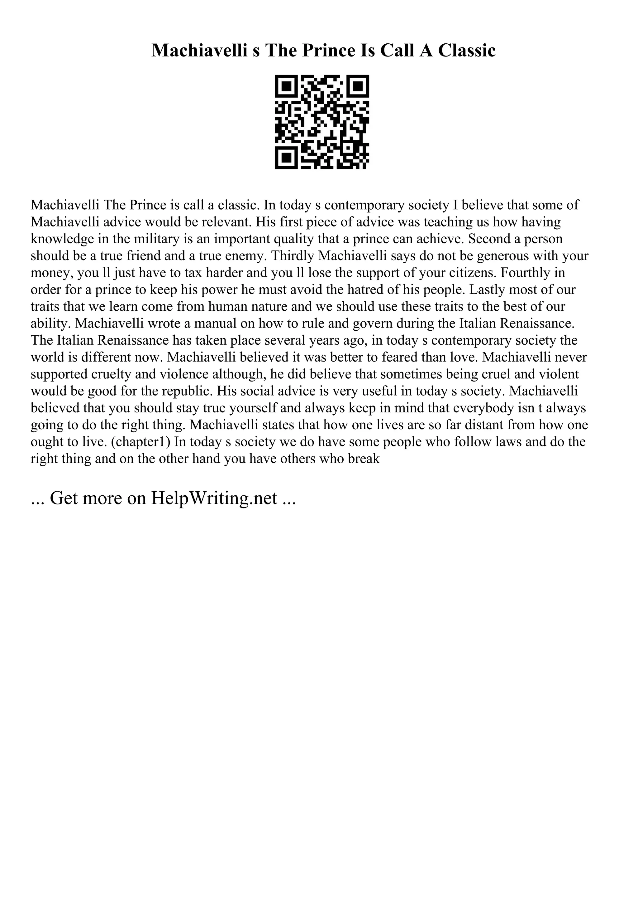 Machiavelli s The Prince Is Call A Classic
Machiavelli The Prince is call a classic. In today s contemporary society I believe that some of
Machiavelli advice would be relevant. His first piece of advice was teaching us how having
knowledge in the military is an important quality that a prince can achieve. Second a person
should be a true friend and a true enemy. Thirdly Machiavelli says do not be generous with your
money, you ll just have to tax harder and you ll lose the support of your citizens. Fourthly in
order for a prince to keep his power he must avoid the hatred of his people. Lastly most of our
traits that we learn come from human nature and we should use these traits to the best of our
ability. Machiavelli wrote a manual on how to rule and govern during the Italian Renaissance.
The Italian Renaissance has taken place several years ago, in today s contemporary society the
world is different now. Machiavelli believed it was better to feared than love. Machiavelli never
supported cruelty and violence although, he did believe that sometimes being cruel and violent
would be good for the republic. His social advice is very useful in today s society. Machiavelli
believed that you should stay true yourself and always keep in mind that everybody isn t always
going to do the right thing. Machiavelli states that how one lives are so far distant from how one
ought to live. (chapter1) In today s society we do have some people who follow laws and do the
right thing and on the other hand you have others who break
... Get more on HelpWriting.net ...
 