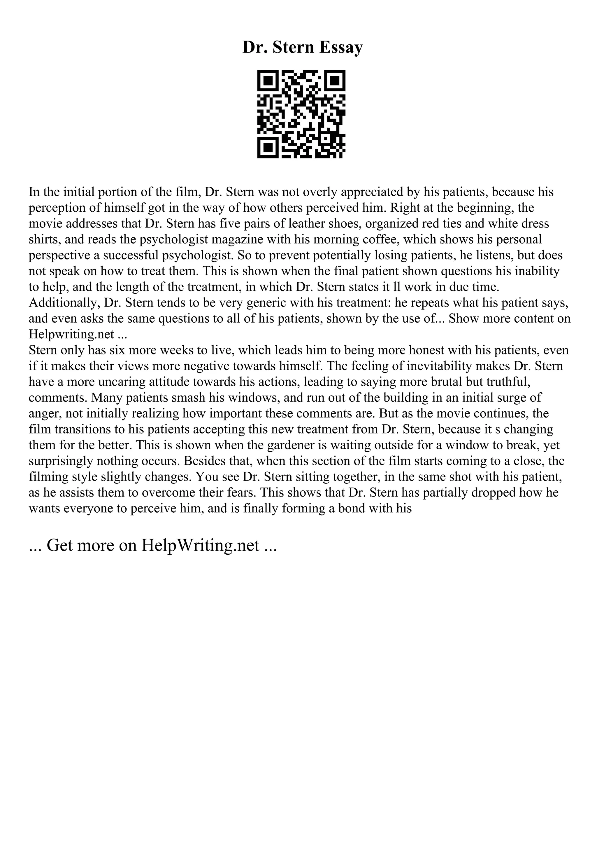 Dr. Stern Essay
In the initial portion of the film, Dr. Stern was not overly appreciated by his patients, because his
perception of himself got in the way of how others perceived him. Right at the beginning, the
movie addresses that Dr. Stern has five pairs of leather shoes, organized red ties and white dress
shirts, and reads the psychologist magazine with his morning coffee, which shows his personal
perspective a successful psychologist. So to prevent potentially losing patients, he listens, but does
not speak on how to treat them. This is shown when the final patient shown questions his inability
to help, and the length of the treatment, in which Dr. Stern states it ll work in due time.
Additionally, Dr. Stern tends to be very generic with his treatment: he repeats what his patient says,
and even asks the same questions to all of his patients, shown by the use of... Show more content on
Helpwriting.net ...
Stern only has six more weeks to live, which leads him to being more honest with his patients, even
if it makes their views more negative towards himself. The feeling of inevitability makes Dr. Stern
have a more uncaring attitude towards his actions, leading to saying more brutal but truthful,
comments. Many patients smash his windows, and run out of the building in an initial surge of
anger, not initially realizing how important these comments are. But as the movie continues, the
film transitions to his patients accepting this new treatment from Dr. Stern, because it s changing
them for the better. This is shown when the gardener is waiting outside for a window to break, yet
surprisingly nothing occurs. Besides that, when this section of the film starts coming to a close, the
filming style slightly changes. You see Dr. Stern sitting together, in the same shot with his patient,
as he assists them to overcome their fears. This shows that Dr. Stern has partially dropped how he
wants everyone to perceive him, and is finally forming a bond with his
... Get more on HelpWriting.net ...
 