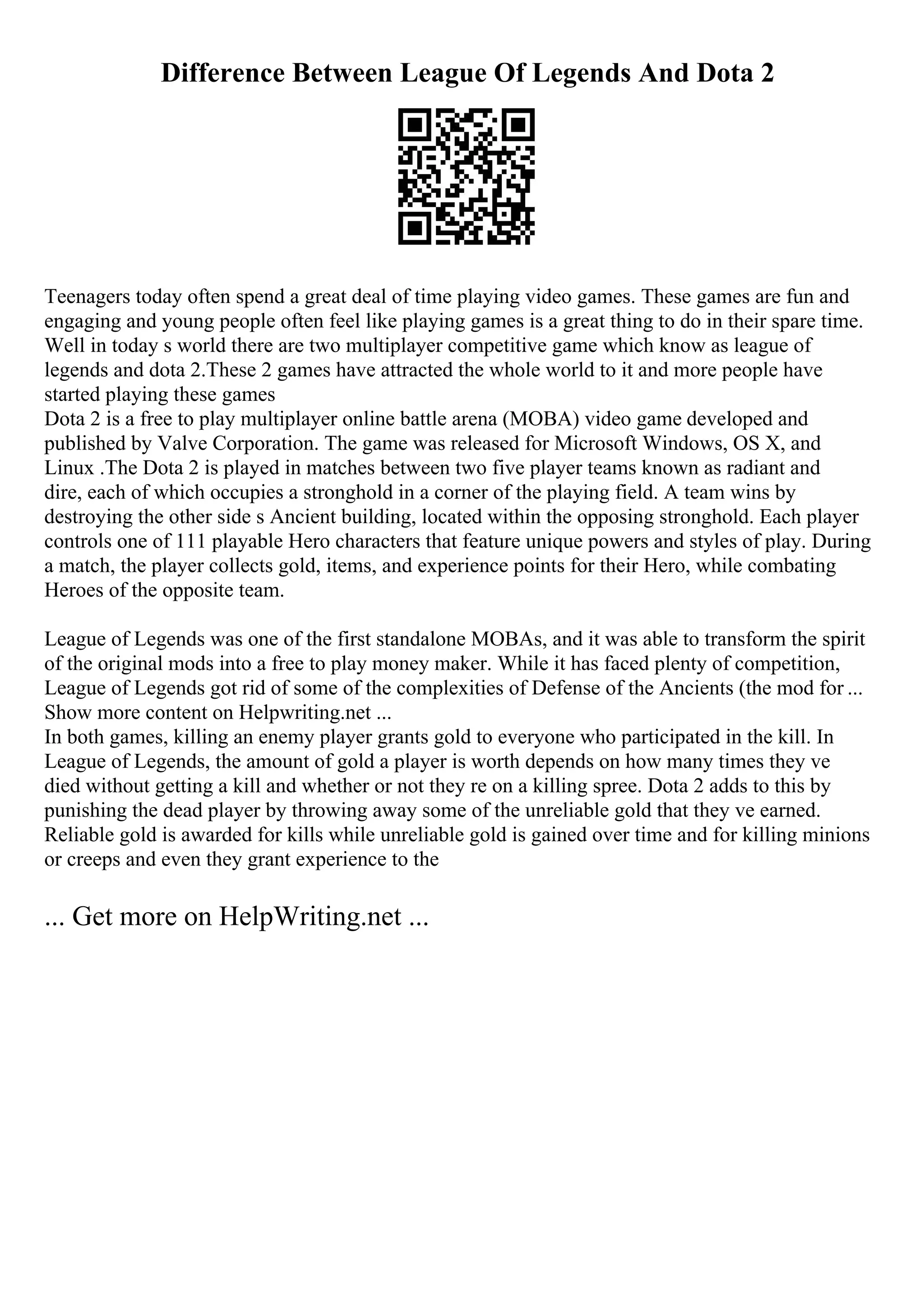 Difference Between League Of Legends And Dota 2
Teenagers today often spend a great deal of time playing video games. These games are fun and
engaging and young people often feel like playing games is a great thing to do in their spare time.
Well in today s world there are two multiplayer competitive game which know as league of
legends and dota 2.These 2 games have attracted the whole world to it and more people have
started playing these games
Dota 2 is a free to play multiplayer online battle arena (MOBA) video game developed and
published by Valve Corporation. The game was released for Microsoft Windows, OS X, and
Linux .The Dota 2 is played in matches between two five player teams known as radiant and
dire, each of which occupies a stronghold in a corner of the playing field. A team wins by
destroying the other side s Ancient building, located within the opposing stronghold. Each player
controls one of 111 playable Hero characters that feature unique powers and styles of play. During
a match, the player collects gold, items, and experience points for their Hero, while combating
Heroes of the opposite team.
League of Legends was one of the first standalone MOBAs, and it was able to transform the spirit
of the original mods into a free to play money maker. While it has faced plenty of competition,
League of Legends got rid of some of the complexities of Defense of the Ancients (the mod for ...
Show more content on Helpwriting.net ...
In both games, killing an enemy player grants gold to everyone who participated in the kill. In
League of Legends, the amount of gold a player is worth depends on how many times they ve
died without getting a kill and whether or not they re on a killing spree. Dota 2 adds to this by
punishing the dead player by throwing away some of the unreliable gold that they ve earned.
Reliable gold is awarded for kills while unreliable gold is gained over time and for killing minions
or creeps and even they grant experience to the
... Get more on HelpWriting.net ...
 