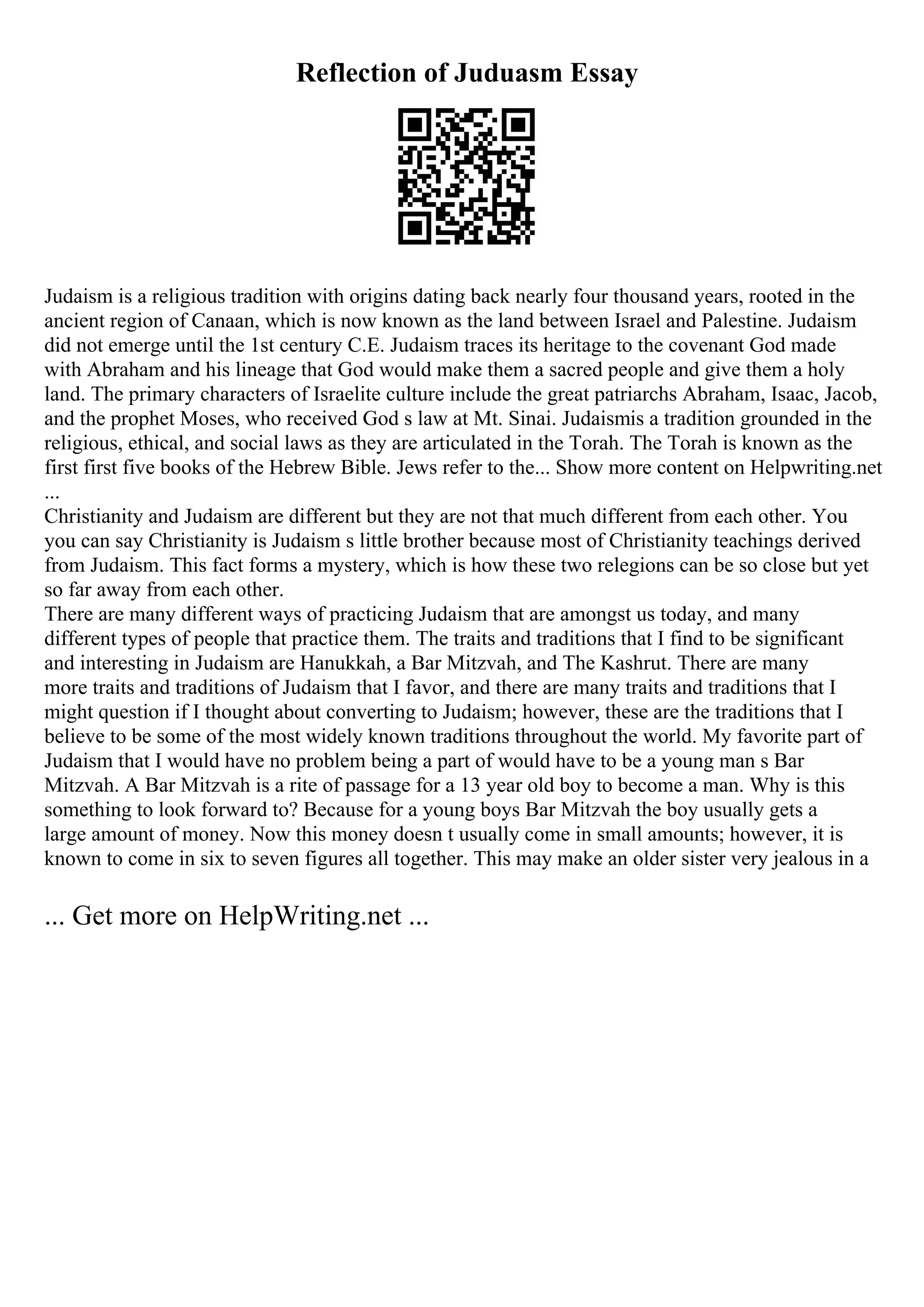 Reflection of Juduasm Essay
Judaism is a religious tradition with origins dating back nearly four thousand years, rooted in the
ancient region of Canaan, which is now known as the land between Israel and Palestine. Judaism
did not emerge until the 1st century C.E. Judaism traces its heritage to the covenant God made
with Abraham and his lineage that God would make them a sacred people and give them a holy
land. The primary characters of Israelite culture include the great patriarchs Abraham, Isaac, Jacob,
and the prophet Moses, who received God s law at Mt. Sinai. Judaismis a tradition grounded in the
religious, ethical, and social laws as they are articulated in the Torah. The Torah is known as the
first first five books of the Hebrew Bible. Jews refer to the... Show more content on Helpwriting.net
...
Christianity and Judaism are different but they are not that much different from each other. You
you can say Christianity is Judaism s little brother because most of Christianity teachings derived
from Judaism. This fact forms a mystery, which is how these two relegions can be so close but yet
so far away from each other.
There are many different ways of practicing Judaism that are amongst us today, and many
different types of people that practice them. The traits and traditions that I find to be significant
and interesting in Judaism are Hanukkah, a Bar Mitzvah, and The Kashrut. There are many
more traits and traditions of Judaism that I favor, and there are many traits and traditions that I
might question if I thought about converting to Judaism; however, these are the traditions that I
believe to be some of the most widely known traditions throughout the world. My favorite part of
Judaism that I would have no problem being a part of would have to be a young man s Bar
Mitzvah. A Bar Mitzvah is a rite of passage for a 13 year old boy to become a man. Why is this
something to look forward to? Because for a young boys Bar Mitzvah the boy usually gets a
large amount of money. Now this money doesn t usually come in small amounts; however, it is
known to come in six to seven figures all together. This may make an older sister very jealous in a
... Get more on HelpWriting.net ...
 