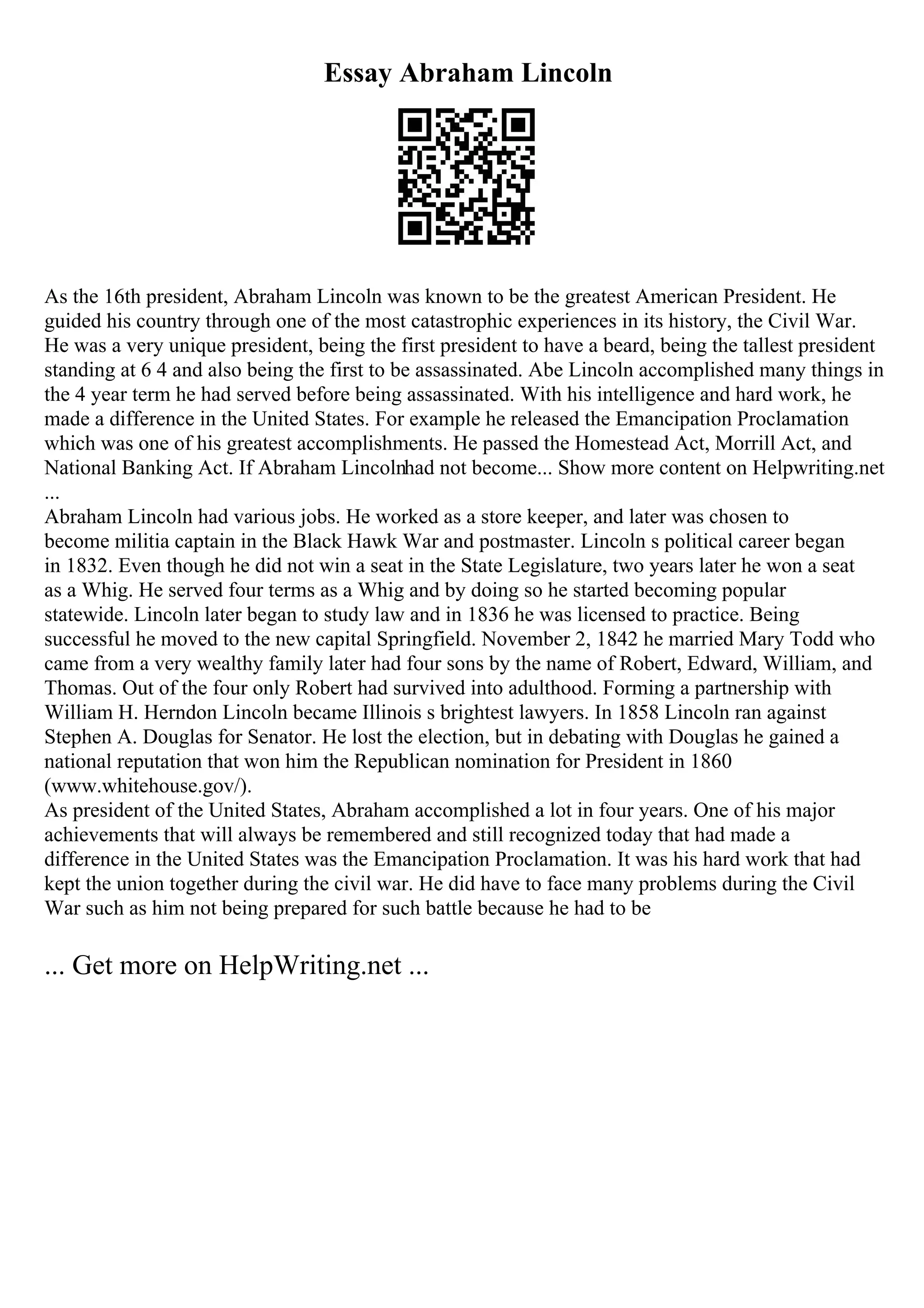 Essay Abraham Lincoln
As the 16th president, Abraham Lincoln was known to be the greatest American President. He
guided his country through one of the most catastrophic experiences in its history, the Civil War.
He was a very unique president, being the first president to have a beard, being the tallest president
standing at 6 4 and also being the first to be assassinated. Abe Lincoln accomplished many things in
the 4 year term he had served before being assassinated. With his intelligence and hard work, he
made a difference in the United States. For example he released the Emancipation Proclamation
which was one of his greatest accomplishments. He passed the Homestead Act, Morrill Act, and
National Banking Act. If Abraham Lincolnhad not become... Show more content on Helpwriting.net
...
Abraham Lincoln had various jobs. He worked as a store keeper, and later was chosen to
become militia captain in the Black Hawk War and postmaster. Lincoln s political career began
in 1832. Even though he did not win a seat in the State Legislature, two years later he won a seat
as a Whig. He served four terms as a Whig and by doing so he started becoming popular
statewide. Lincoln later began to study law and in 1836 he was licensed to practice. Being
successful he moved to the new capital Springfield. November 2, 1842 he married Mary Todd who
came from a very wealthy family later had four sons by the name of Robert, Edward, William, and
Thomas. Out of the four only Robert had survived into adulthood. Forming a partnership with
William H. Herndon Lincoln became Illinois s brightest lawyers. In 1858 Lincoln ran against
Stephen A. Douglas for Senator. He lost the election, but in debating with Douglas he gained a
national reputation that won him the Republican nomination for President in 1860
(www.whitehouse.gov/).
As president of the United States, Abraham accomplished a lot in four years. One of his major
achievements that will always be remembered and still recognized today that had made a
difference in the United States was the Emancipation Proclamation. It was his hard work that had
kept the union together during the civil war. He did have to face many problems during the Civil
War such as him not being prepared for such battle because he had to be
... Get more on HelpWriting.net ...
 
