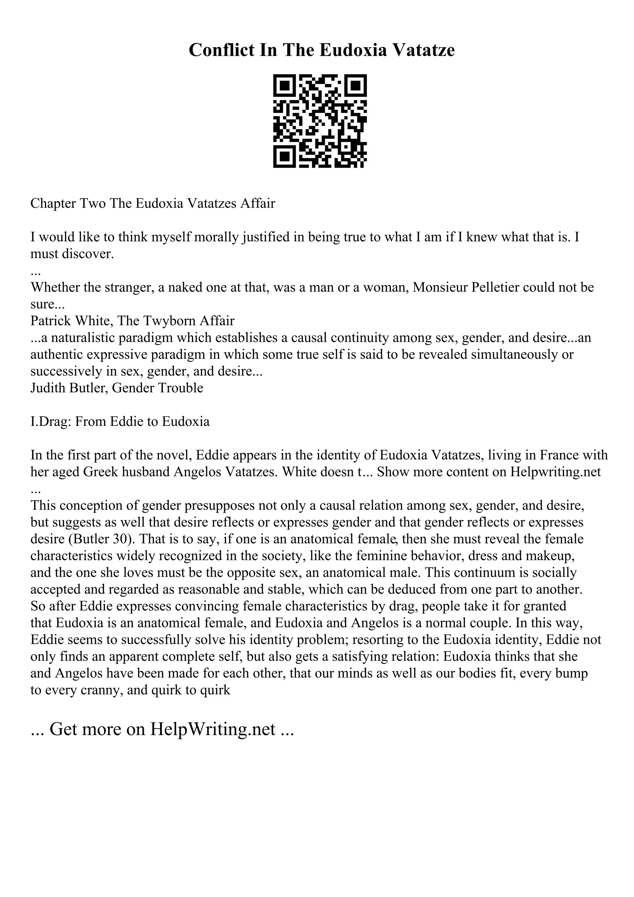 Conflict In The Eudoxia Vatatze
Chapter Two The Eudoxia Vatatzes Affair
I would like to think myself morally justified in being true to what I am if I knew what that is. I
must discover.
...
Whether the stranger, a naked one at that, was a man or a woman, Monsieur Pelletier could not be
sure...
Patrick White, The Twyborn Affair
...a naturalistic paradigm which establishes a causal continuity among sex, gender, and desire...an
authentic expressive paradigm in which some true self is said to be revealed simultaneously or
successively in sex, gender, and desire...
Judith Butler, Gender Trouble
I.Drag: From Eddie to Eudoxia
In the first part of the novel, Eddie appears in the identity of Eudoxia Vatatzes, living in France with
her aged Greek husband Angelos Vatatzes. White doesn t... Show more content on Helpwriting.net
...
This conception of gender presupposes not only a causal relation among sex, gender, and desire,
but suggests as well that desire reflects or expresses gender and that gender reflects or expresses
desire (Butler 30). That is to say, if one is an anatomical female, then she must reveal the female
characteristics widely recognized in the society, like the feminine behavior, dress and makeup,
and the one she loves must be the opposite sex, an anatomical male. This continuum is socially
accepted and regarded as reasonable and stable, which can be deduced from one part to another.
So after Eddie expresses convincing female characteristics by drag, people take it for granted
that Eudoxia is an anatomical female, and Eudoxia and Angelos is a normal couple. In this way,
Eddie seems to successfully solve his identity problem; resorting to the Eudoxia identity, Eddie not
only finds an apparent complete self, but also gets a satisfying relation: Eudoxia thinks that she
and Angelos have been made for each other, that our minds as well as our bodies fit, every bump
to every cranny, and quirk to quirk
... Get more on HelpWriting.net ...
 