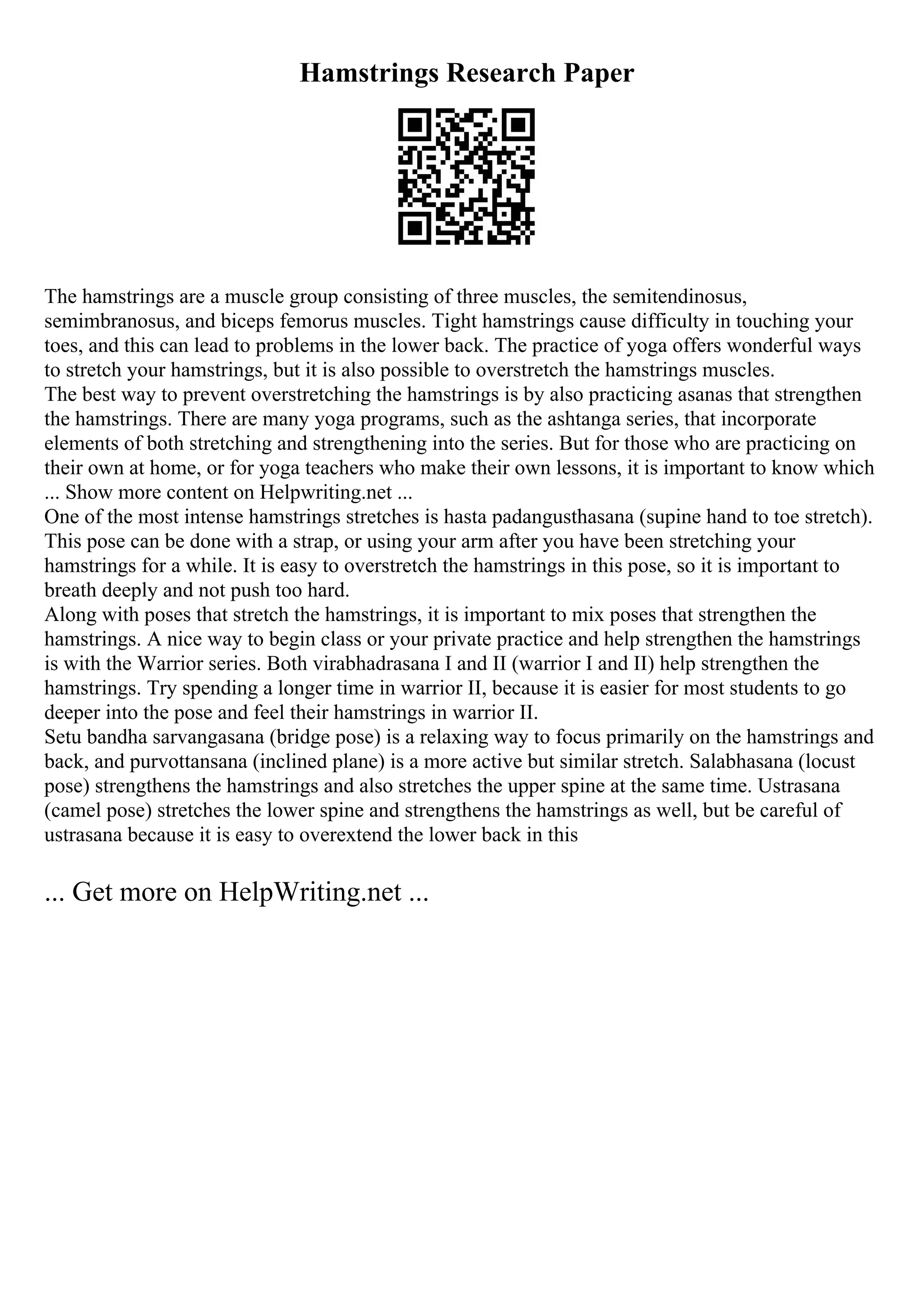 Hamstrings Research Paper
The hamstrings are a muscle group consisting of three muscles, the semitendinosus,
semimbranosus, and biceps femorus muscles. Tight hamstrings cause difficulty in touching your
toes, and this can lead to problems in the lower back. The practice of yoga offers wonderful ways
to stretch your hamstrings, but it is also possible to overstretch the hamstrings muscles.
The best way to prevent overstretching the hamstrings is by also practicing asanas that strengthen
the hamstrings. There are many yoga programs, such as the ashtanga series, that incorporate
elements of both stretching and strengthening into the series. But for those who are practicing on
their own at home, or for yoga teachers who make their own lessons, it is important to know which
... Show more content on Helpwriting.net ...
One of the most intense hamstrings stretches is hasta padangusthasana (supine hand to toe stretch).
This pose can be done with a strap, or using your arm after you have been stretching your
hamstrings for a while. It is easy to overstretch the hamstrings in this pose, so it is important to
breath deeply and not push too hard.
Along with poses that stretch the hamstrings, it is important to mix poses that strengthen the
hamstrings. A nice way to begin class or your private practice and help strengthen the hamstrings
is with the Warrior series. Both virabhadrasana I and II (warrior I and II) help strengthen the
hamstrings. Try spending a longer time in warrior II, because it is easier for most students to go
deeper into the pose and feel their hamstrings in warrior II.
Setu bandha sarvangasana (bridge pose) is a relaxing way to focus primarily on the hamstrings and
back, and purvottansana (inclined plane) is a more active but similar stretch. Salabhasana (locust
pose) strengthens the hamstrings and also stretches the upper spine at the same time. Ustrasana
(camel pose) stretches the lower spine and strengthens the hamstrings as well, but be careful of
ustrasana because it is easy to overextend the lower back in this
... Get more on HelpWriting.net ...
 
