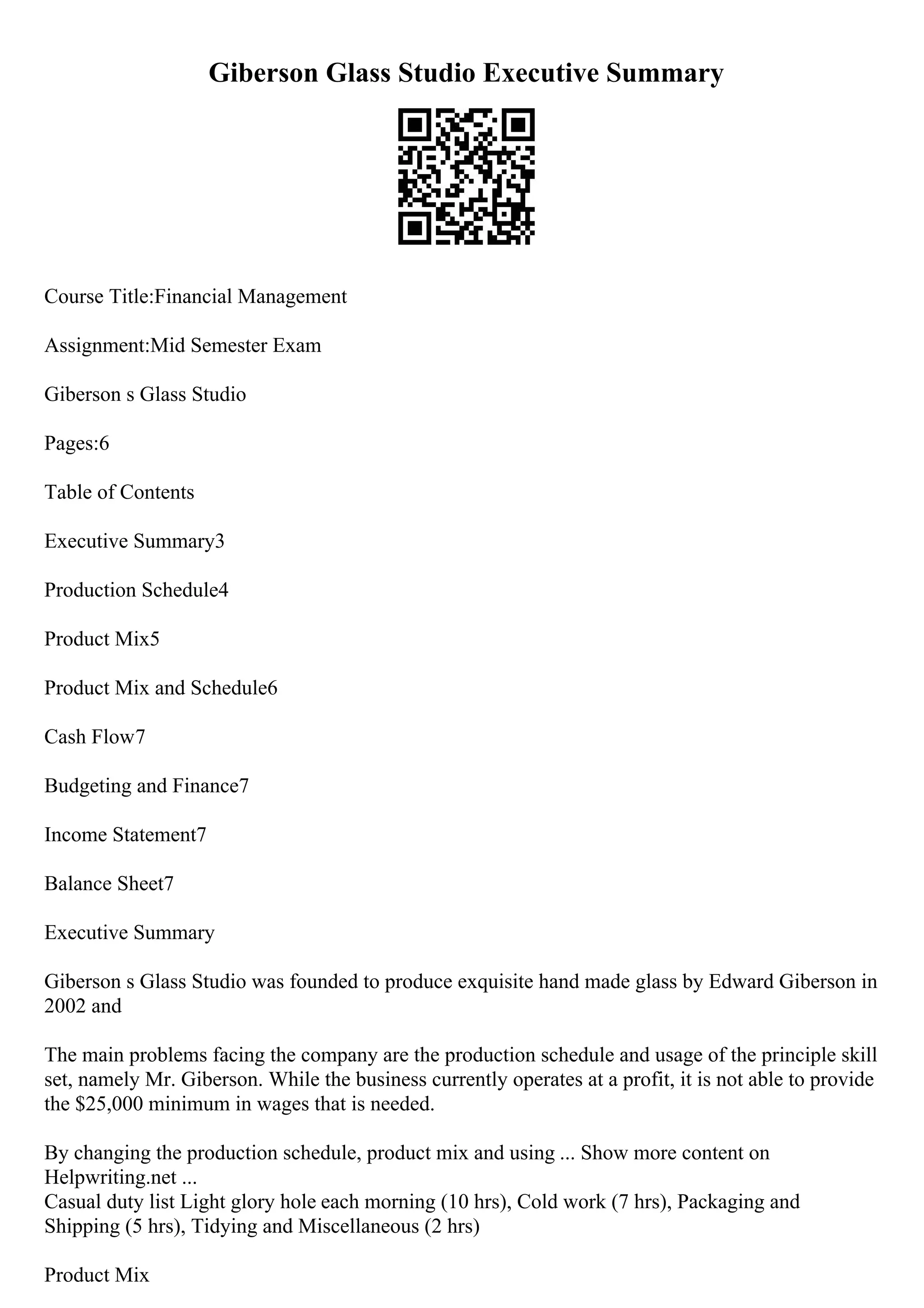 Giberson Glass Studio Executive Summary
Course Title:Financial Management
Assignment:Mid Semester Exam
Giberson s Glass Studio
Pages:6
Table of Contents
Executive Summary3
Production Schedule4
Product Mix5
Product Mix and Schedule6
Cash Flow7
Budgeting and Finance7
Income Statement7
Balance Sheet7
Executive Summary
Giberson s Glass Studio was founded to produce exquisite hand made glass by Edward Giberson in
2002 and
The main problems facing the company are the production schedule and usage of the principle skill
set, namely Mr. Giberson. While the business currently operates at a profit, it is not able to provide
the $25,000 minimum in wages that is needed.
By changing the production schedule, product mix and using ... Show more content on
Helpwriting.net ...
Casual duty list Light glory hole each morning (10 hrs), Cold work (7 hrs), Packaging and
Shipping (5 hrs), Tidying and Miscellaneous (2 hrs)
Product Mix
 