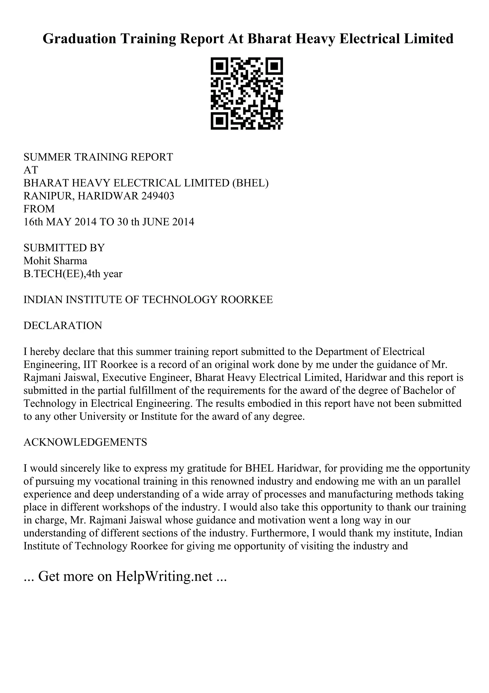 Graduation Training Report At Bharat Heavy Electrical Limited
SUMMER TRAINING REPORT
AT
BHARAT HEAVY ELECTRICAL LIMITED (BHEL)
RANIPUR, HARIDWAR 249403
FROM
16th MAY 2014 TO 30 th JUNE 2014
SUBMITTED BY
Mohit Sharma
B.TECH(EE),4th year
INDIAN INSTITUTE OF TECHNOLOGY ROORKEE
DECLARATION
I hereby declare that this summer training report submitted to the Department of Electrical
Engineering, IIT Roorkee is a record of an original work done by me under the guidance of Mr.
Rajmani Jaiswal, Executive Engineer, Bharat Heavy Electrical Limited, Haridwar and this report is
submitted in the partial fulfillment of the requirements for the award of the degree of Bachelor of
Technology in Electrical Engineering. The results embodied in this report have not been submitted
to any other University or Institute for the award of any degree.
ACKNOWLEDGEMENTS
I would sincerely like to express my gratitude for BHEL Haridwar, for providing me the opportunity
of pursuing my vocational training in this renowned industry and endowing me with an un parallel
experience and deep understanding of a wide array of processes and manufacturing methods taking
place in different workshops of the industry. I would also take this opportunity to thank our training
in charge, Mr. Rajmani Jaiswal whose guidance and motivation went a long way in our
understanding of different sections of the industry. Furthermore, I would thank my institute, Indian
Institute of Technology Roorkee for giving me opportunity of visiting the industry and
... Get more on HelpWriting.net ...
 