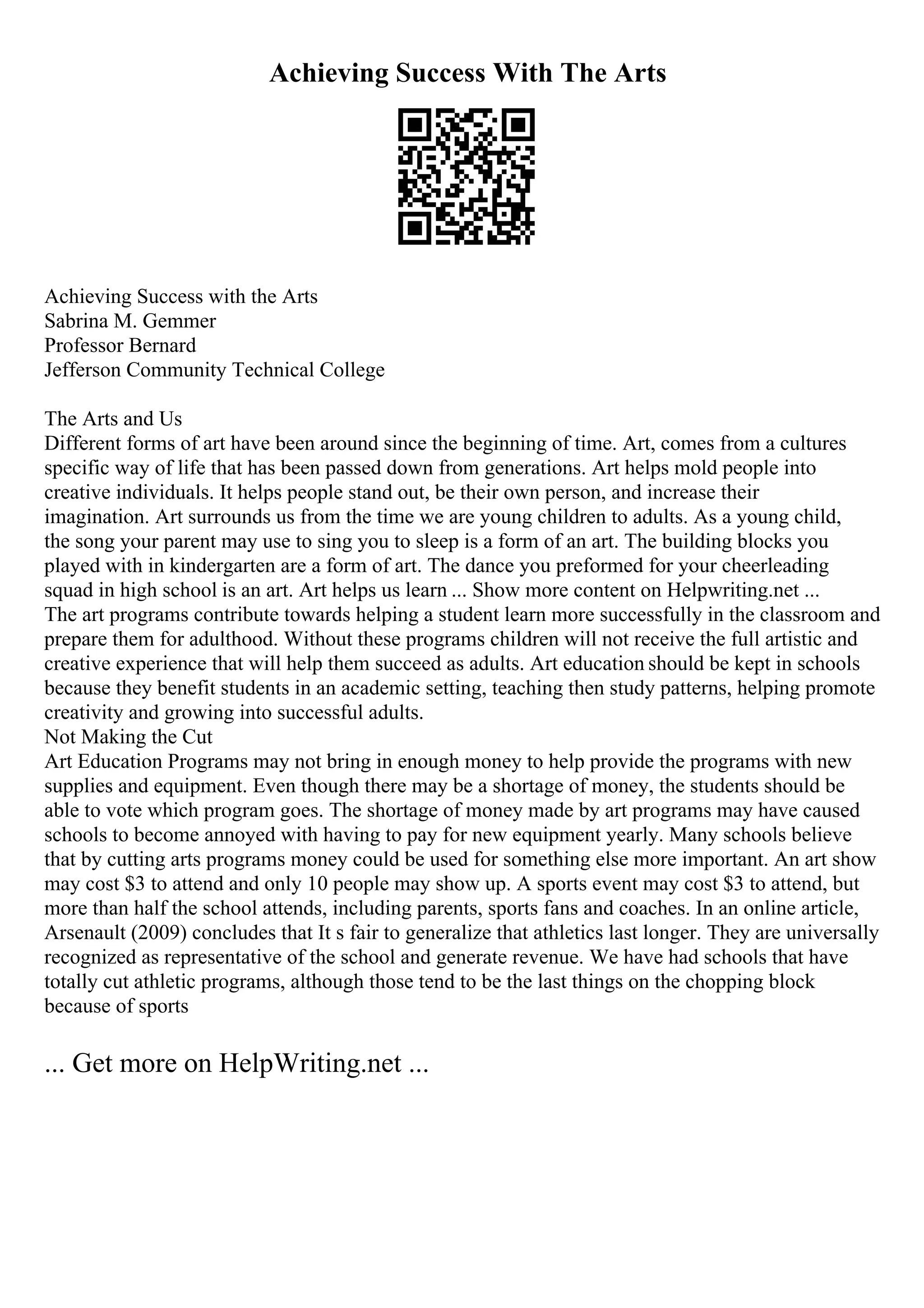 Achieving Success With The Arts
Achieving Success with the Arts
Sabrina M. Gemmer
Professor Bernard
Jefferson Community Technical College
The Arts and Us
Different forms of art have been around since the beginning of time. Art, comes from a cultures
specific way of life that has been passed down from generations. Art helps mold people into
creative individuals. It helps people stand out, be their own person, and increase their
imagination. Art surrounds us from the time we are young children to adults. As a young child,
the song your parent may use to sing you to sleep is a form of an art. The building blocks you
played with in kindergarten are a form of art. The dance you preformed for your cheerleading
squad in high school is an art. Art helps us learn ... Show more content on Helpwriting.net ...
The art programs contribute towards helping a student learn more successfully in the classroom and
prepare them for adulthood. Without these programs children will not receive the full artistic and
creative experience that will help them succeed as adults. Art education should be kept in schools
because they benefit students in an academic setting, teaching then study patterns, helping promote
creativity and growing into successful adults.
Not Making the Cut
Art Education Programs may not bring in enough money to help provide the programs with new
supplies and equipment. Even though there may be a shortage of money, the students should be
able to vote which program goes. The shortage of money made by art programs may have caused
schools to become annoyed with having to pay for new equipment yearly. Many schools believe
that by cutting arts programs money could be used for something else more important. An art show
may cost $3 to attend and only 10 people may show up. A sports event may cost $3 to attend, but
more than half the school attends, including parents, sports fans and coaches. In an online article,
Arsenault (2009) concludes that It s fair to generalize that athletics last longer. They are universally
recognized as representative of the school and generate revenue. We have had schools that have
totally cut athletic programs, although those tend to be the last things on the chopping block
because of sports
... Get more on HelpWriting.net ...
 