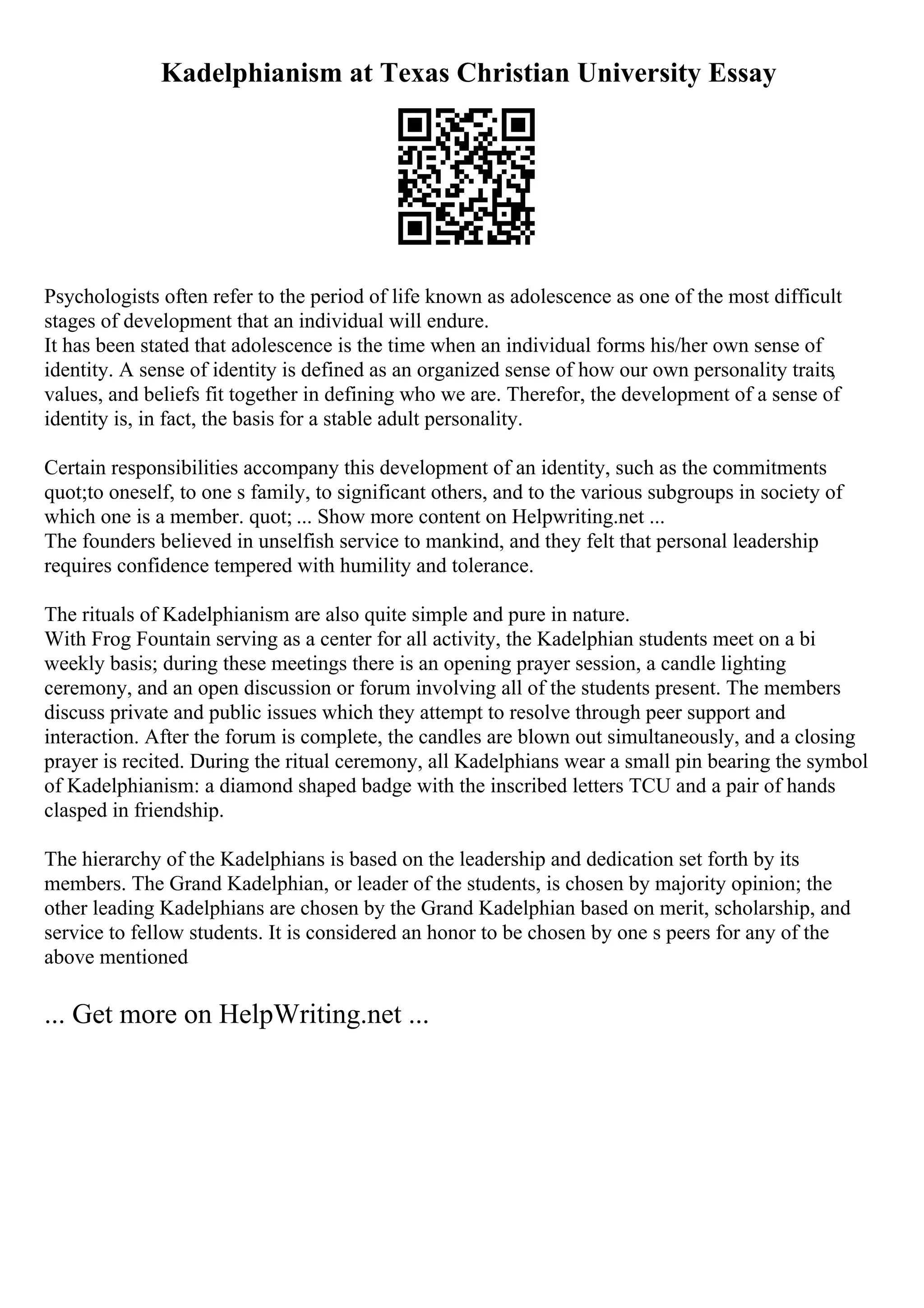 Kadelphianism at Texas Christian University Essay
Psychologists often refer to the period of life known as adolescence as one of the most difficult
stages of development that an individual will endure.
It has been stated that adolescence is the time when an individual forms his/her own sense of
identity. A sense of identity is defined as an organized sense of how our own personality traits,
values, and beliefs fit together in defining who we are. Therefor, the development of a sense of
identity is, in fact, the basis for a stable adult personality.
Certain responsibilities accompany this development of an identity, such as the commitments
quot;to oneself, to one s family, to significant others, and to the various subgroups in society of
which one is a member. quot; ... Show more content on Helpwriting.net ...
The founders believed in unselfish service to mankind, and they felt that personal leadership
requires confidence tempered with humility and tolerance.
The rituals of Kadelphianism are also quite simple and pure in nature.
With Frog Fountain serving as a center for all activity, the Kadelphian students meet on a bi
weekly basis; during these meetings there is an opening prayer session, a candle lighting
ceremony, and an open discussion or forum involving all of the students present. The members
discuss private and public issues which they attempt to resolve through peer support and
interaction. After the forum is complete, the candles are blown out simultaneously, and a closing
prayer is recited. During the ritual ceremony, all Kadelphians wear a small pin bearing the symbol
of Kadelphianism: a diamond shaped badge with the inscribed letters TCU and a pair of hands
clasped in friendship.
The hierarchy of the Kadelphians is based on the leadership and dedication set forth by its
members. The Grand Kadelphian, or leader of the students, is chosen by majority opinion; the
other leading Kadelphians are chosen by the Grand Kadelphian based on merit, scholarship, and
service to fellow students. It is considered an honor to be chosen by one s peers for any of the
above mentioned
... Get more on HelpWriting.net ...
 