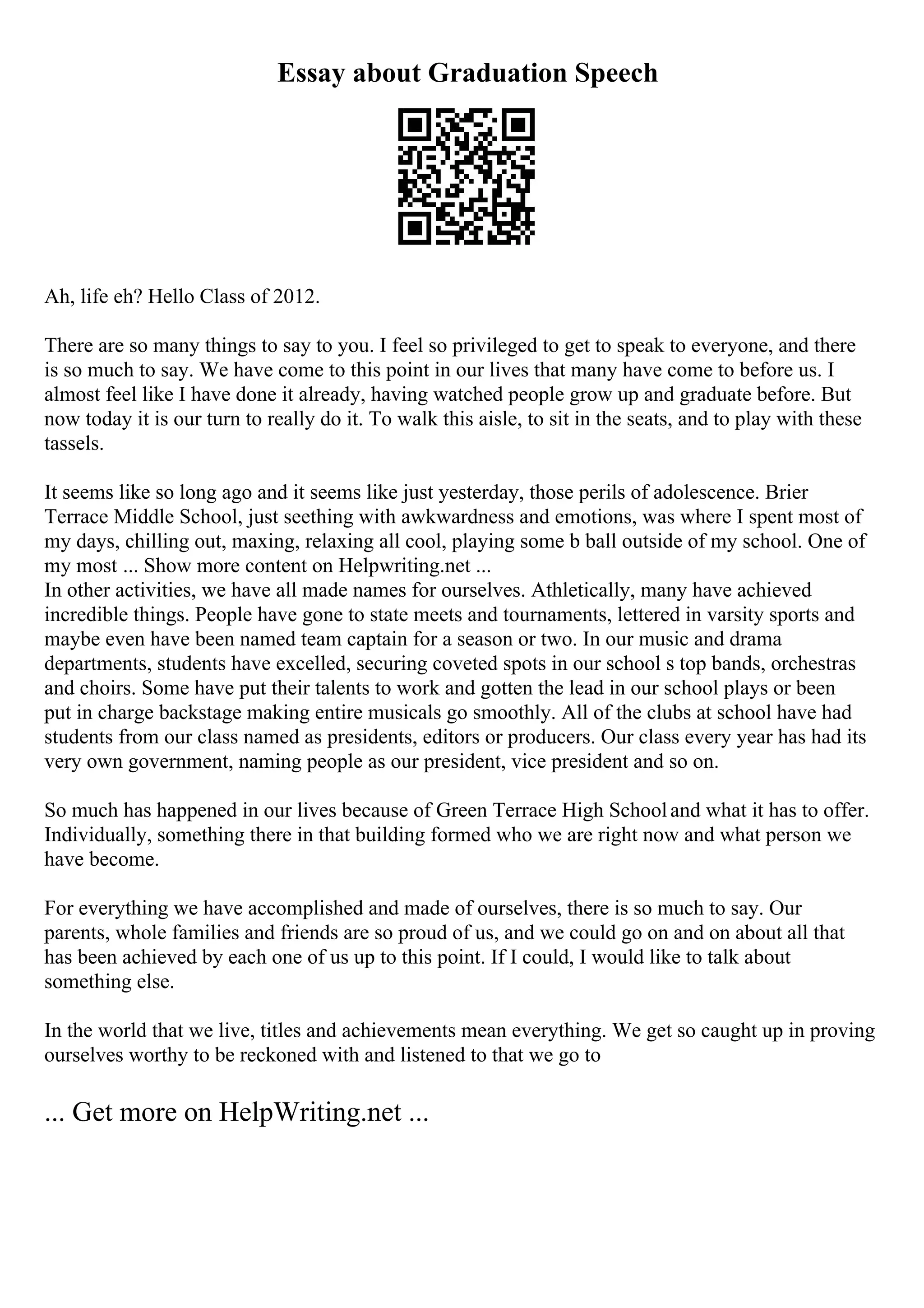 Essay about Graduation Speech
Ah, life eh? Hello Class of 2012.
There are so many things to say to you. I feel so privileged to get to speak to everyone, and there
is so much to say. We have come to this point in our lives that many have come to before us. I
almost feel like I have done it already, having watched people grow up and graduate before. But
now today it is our turn to really do it. To walk this aisle, to sit in the seats, and to play with these
tassels.
It seems like so long ago and it seems like just yesterday, those perils of adolescence. Brier
Terrace Middle School, just seething with awkwardness and emotions, was where I spent most of
my days, chilling out, maxing, relaxing all cool, playing some b ball outside of my school. One of
my most ... Show more content on Helpwriting.net ...
In other activities, we have all made names for ourselves. Athletically, many have achieved
incredible things. People have gone to state meets and tournaments, lettered in varsity sports and
maybe even have been named team captain for a season or two. In our music and drama
departments, students have excelled, securing coveted spots in our school s top bands, orchestras
and choirs. Some have put their talents to work and gotten the lead in our school plays or been
put in charge backstage making entire musicals go smoothly. All of the clubs at school have had
students from our class named as presidents, editors or producers. Our class every year has had its
very own government, naming people as our president, vice president and so on.
So much has happened in our lives because of Green Terrace High Schooland what it has to offer.
Individually, something there in that building formed who we are right now and what person we
have become.
For everything we have accomplished and made of ourselves, there is so much to say. Our
parents, whole families and friends are so proud of us, and we could go on and on about all that
has been achieved by each one of us up to this point. If I could, I would like to talk about
something else.
In the world that we live, titles and achievements mean everything. We get so caught up in proving
ourselves worthy to be reckoned with and listened to that we go to
... Get more on HelpWriting.net ...
 