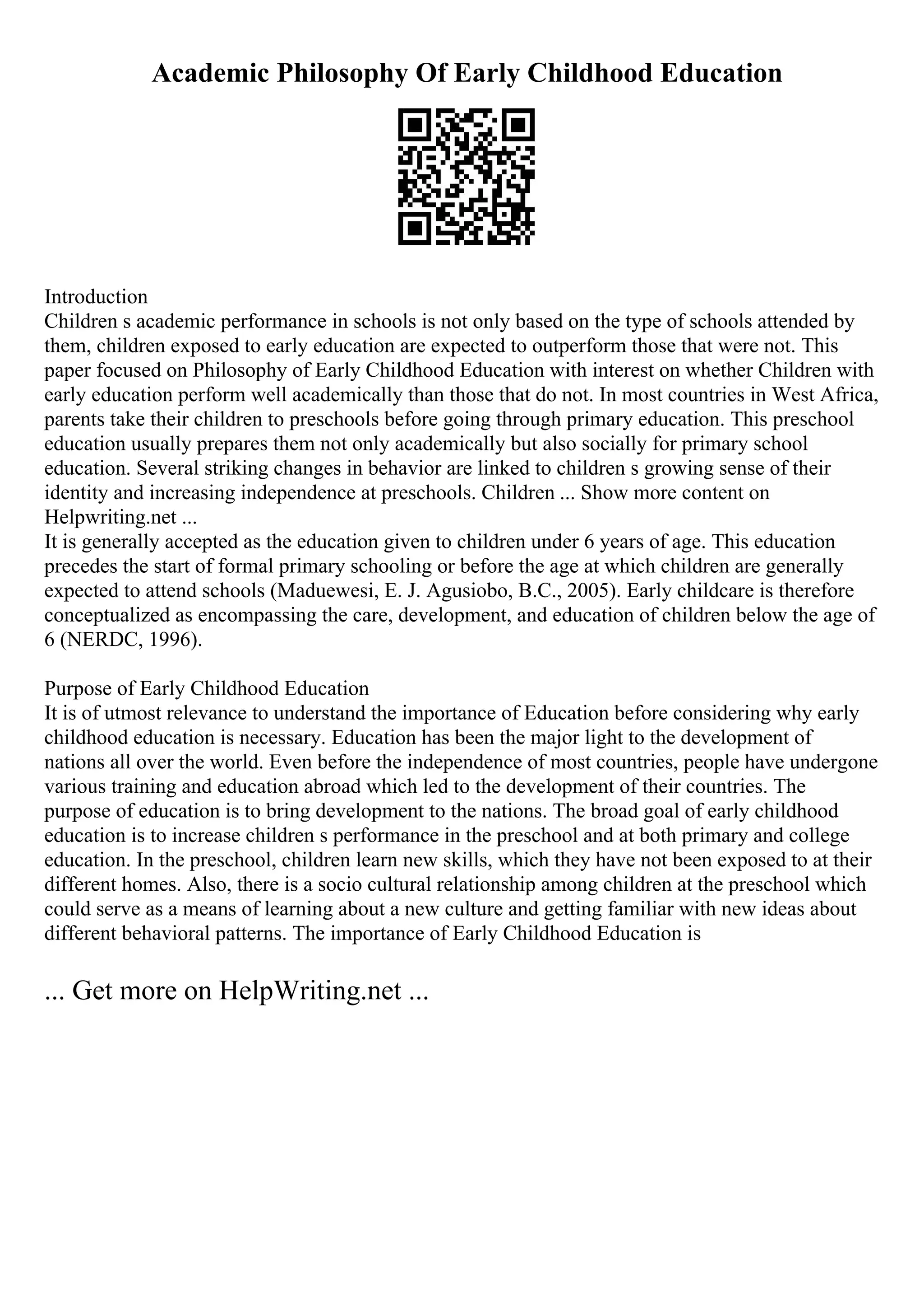 Academic Philosophy Of Early Childhood Education
Introduction
Children s academic performance in schools is not only based on the type of schools attended by
them, children exposed to early education are expected to outperform those that were not. This
paper focused on Philosophy of Early Childhood Education with interest on whether Children with
early education perform well academically than those that do not. In most countries in West Africa,
parents take their children to preschools before going through primary education. This preschool
education usually prepares them not only academically but also socially for primary school
education. Several striking changes in behavior are linked to children s growing sense of their
identity and increasing independence at preschools. Children ... Show more content on
Helpwriting.net ...
It is generally accepted as the education given to children under 6 years of age. This education
precedes the start of formal primary schooling or before the age at which children are generally
expected to attend schools (Maduewesi, E. J. Agusiobo, B.C., 2005). Early childcare is therefore
conceptualized as encompassing the care, development, and education of children below the age of
6 (NERDC, 1996).
Purpose of Early Childhood Education
It is of utmost relevance to understand the importance of Education before considering why early
childhood education is necessary. Education has been the major light to the development of
nations all over the world. Even before the independence of most countries, people have undergone
various training and education abroad which led to the development of their countries. The
purpose of education is to bring development to the nations. The broad goal of early childhood
education is to increase children s performance in the preschool and at both primary and college
education. In the preschool, children learn new skills, which they have not been exposed to at their
different homes. Also, there is a socio cultural relationship among children at the preschool which
could serve as a means of learning about a new culture and getting familiar with new ideas about
different behavioral patterns. The importance of Early Childhood Education is
... Get more on HelpWriting.net ...
 