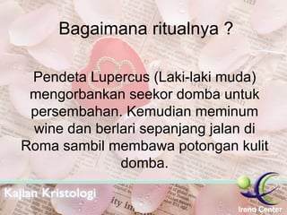 Bagaimana ritualnya ? Pendeta Lupercus (Laki-laki muda) mengorbankan seekor domba untuk persembahan. Kemudian meminum wine dan berlari sepanjang jalan di Roma sambil membawa potongan kulit domba. 