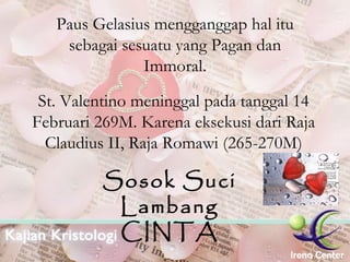 Paus Gelasius mengganggap hal itu sebagai sesuatu yang Pagan dan Immoral. St. Valentino meninggal pada tanggal 14 Februari 269M. Karena eksekusi dari Raja Claudius II, Raja Romawi (265-270M) Sosok Suci Lambang CINTA 