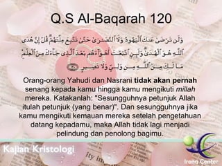 Q.S Al-Baqarah 120 Orang-orang Yahudi dan Nasrani  tidak akan pernah  senang kepada kamu hingga kamu mengikuti  millah  mereka. Katakanlah: "Sesungguhnya petunjuk Allah itulah petunjuk (yang benar)". Dan sesungguhnya jika kamu mengikuti kemauan mereka setelah pengetahuan datang kepadamu, maka Allah tidak lagi menjadi pelindung dan penolong bagimu. 