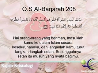 Q.S Al-Baqarah 208 Hai orang-orang yang beriman, masuklah kamu ke dalam Islam secara keseluruhannya, dan janganlah kamu turut langkah-langkah setan. Sesungguhnya setan itu musuh yang nyata bagimu. 