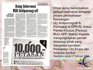 Pihak asing menunjukkan gelagat intervensi terhadap proses pembahasan Rancangan UU Antipornografi & Pornoaksi di DPR RI. Ketua Panitia Khusus (Pansus) RUU APP, Balkan Kaplale mengungkapkan pernah didatangi pihak yang mengatas namakan Perwakilan Uni Eropa dan Amerika Serikat.  Republika Jumat-17 Februari 2006 