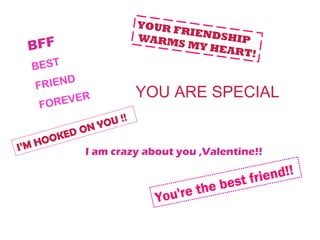 YOUR F
                              RIEND
                       WARM         SHIP
 BFF                         S MY H
                                   EART!
  BEST
  FRIEND
          R            YOU ARE SPECIAL
    FOREVE
                   !
               OU !
           ON Y
        KED
I’M HOO
            I am crazy about you ,Valentine!!


                                        est fr iend!!
                                the b
                         You're
 