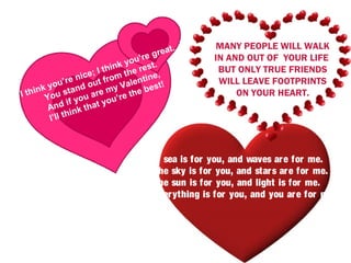 t.        MANY PEOPLE WILL WALK
                                   ’re grea         IN AND OUT OF YOUR LIFE
                             nk you st.
                      ; I thi the re ,               BUT ONLY TRUE FRIENDS
                  nice t from        ine
       you
            ’ re     ou        Valent st!            WILL LEAVE FOOTPRINTS
    ink u stand re my the be
I th Yo                                                  ON YOUR HEART.
                    ua        re
              i f yo at you’
       And nk th
              hi
       I’ll t



                                      A sea is for you, and waves ar e for me.
                                      The sky is for you, and star s ar e for me.
                                      The sun is for you, and light is for me.
                                      Ever ything is for you, and you ar e for me.
 