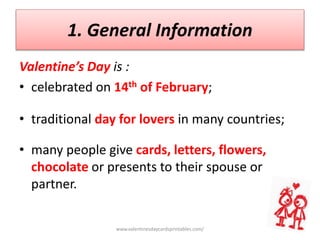 1. General Information
Valentine’s Day is :
• celebrated on 14th of February;
• traditional day for lovers in many countries;
• many people give cards, letters, flowers,
chocolate or presents to their spouse or
partner.
www.valentinesdaycardsprintables.com/
 
