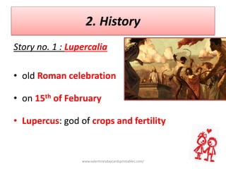 2. History
Story no. 1 : Lupercalia
• old Roman celebration
• on 15th of February
• Lupercus: god of crops and fertility
www.valentinesdaycardsprintables.com/
 