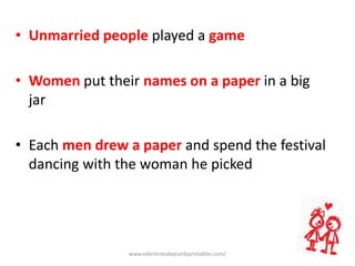 • Unmarried people played a game
• Women put their names on a paper in a big
jar
• Each men drew a paper and spend the festival
dancing with the woman he picked
www.valentinesdaycardsprintables.com/
 