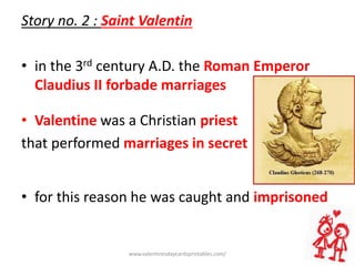 Story no. 2 : Saint Valentin
• in the 3rd century A.D. the Roman Emperor
Claudius II forbade marriages
• Valentine was a Christian priest
that performed marriages in secret
• for this reason he was caught and imprisoned
www.valentinesdaycardsprintables.com/
 