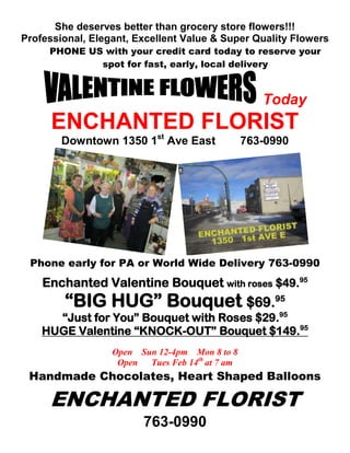 She deserves better than grocery store flowers!!!
Professional, Elegant, Excellent Value & Super Quality Flowers
     PHONE US with your credit card today to reserve your
             spot for fast, early, local delivery



                                                    Today
      ENCHANTED FLORIST
        Downtown 1350 1st Ave East               763-0990




 Phone early for PA or World Wide Delivery 763-0990
    Enchanted Valentine Bouquet with roses $49.95
        “BIG HUG” Bouquet $69.95
      “Just for You” Bouquet with Roses $29.95
    HUGE Valentine “KNOCK-OUT” Bouquet $149.95
                  Open Sun 12-4pm Mon 8 to 8
                   Open  Tues Feb 14th at 7 am
 Handmade Chocolates, Heart Shaped Balloons

     ENCHANTED FLORIST
                         763-0990
 