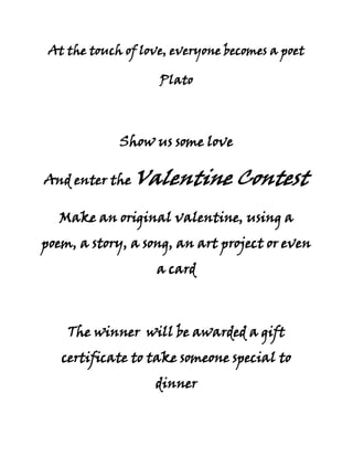 At the touch of love, everyone becomes a poet<br />Plato<br />Show us some love<br />And enter the Valentine Contest<br />Make an original valentine, using a poem, a story, a song, an art project or even a card<br />The winner  will be awarded a gift certificate to take someone special to dinner<br />Who: All Students<br />What: See  above<br />When: Entries must be turned in by 2:15 PM, Thursday, February 11<br />Where: Triton High School Library<br />Why: Because we love you<br />The Library Ladies<br />