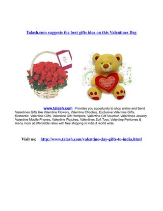 Talash.com suggests the best gifts idea on this Valentines Day




                   www.talash.com Provides you opportunity to shop online and Send
Valentines Gifts like Valentine Flowers, Valentine Choclate, Exclusive Valentine Gifts,
Romentic Valentine Gifts, Valentine Gift Hampers, Valentine Gift Voucher, Valentines Jewelry,
Valentine Mobile Phones, Valentine Watches, Valentines Soft Toys, Valentine Perfumes &
many more at affordable rates with free shipping in india & world wide.




    Visit us:    http://www.talash.com/valentine-day-gifts-to-india.html
 