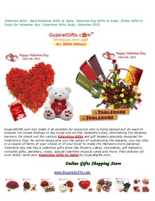 Valentine Gifts, Send Valentine Gifts to India, Valentine Day Gifts to India, Online Gifts to
India for Valentine Day, Valentines Gifts India, Valentine 2012
GujaratGifts.com has made it all possible for everyone who is living abroad but do want to
express his innate feelings to the loved one on this Valentine’s Day, diminishing the distance
barriers. Do check out the various Valentine Gifts and gift baskets specially designed for
Valentine’s Day. As online shops give you the option of customizing the baskets, you can chip
in a couple of items of your choice or of your lover to make the Hampers more personal.
Valentine day site has a valentine gifts store like flowers, cakes, chocolates, gift hampers,
romantic gifts, jewellery, roses, special valentine musical cards and more. Free delivery all
over India; send your Valentine Gifts to India by Gujaratgifts.com.
Online Gifts Shopping Store
www.Gujaratgifts.com
 