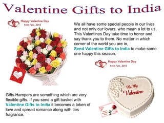 Valentine Gifts to India We all have some special people in our lives and not only our lovers, who mean a lot to us. This Valentines Day take time to honor and say thank you to them. No matter in which corner of the world you are in,  Send Valentine Gifts to India  to make some one happy this season.  Gifts Hampers are something which are very flexible gifts. If you send a gift basket with  Valentine Gifts to India   it becomes a token of love and spread romance along with ties fragrance.  