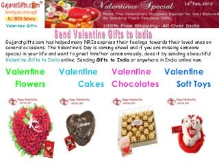 Valentine Gifts
Gujaratgifts.com has helped many NRIs express their feelings towards their loved ones on
several occasions. The Valentine’s Day is coming ahead and if you are missing someone
special in your life and want to greet him/her ceremoniously, does it by sending a beautiful
Valentine Gifts to India online. Sending Gifts to India or anywhere in India online now.
Valentine
Flowers
Valentine
Cakes
Valentine
Chocolates
Valentine
Soft Toys
 