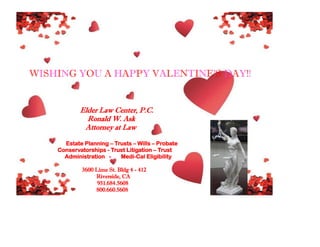 WISHING YOU A HAPPY VALENTINE’S DAY!!

Elder Law Center, P.C.
Ronald W. Ask
Attorney at Law
Estate Planning – Trusts – Wills – Probate
Conservatorships - Trust Litigation – Trust
Administration Medi-Cal Eligibility
3600 Lime St. Bldg 4 - 412
Riverside, CA
951.684.5608
800.660.5608

 