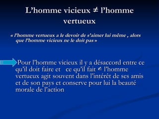 L’homme vicieux = l’homme vertueux « l’homme vertueux a le devoir de s’aimer lui même , alors que l’homme vicieux ne le doit pas  » Pour l’homme vicieux il y a désaccord entre ce qu’il doit faire et  ce qu’il fait = l’homme vertueux agit souvent dans l’intérêt de ses amis et de son pays et conserve pour lui la beauté morale de l’action 