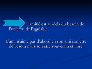 l’amitié est au-delà du besoin de  l’utile ou de l’agréable L’ami n’aime pas d’abord en son ami son étre de besoin mais son être souverain et libre 